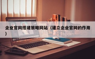 怒江企业官网搭建策略网站（建立企业官网的作用）