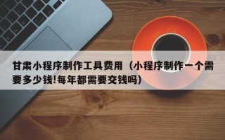 怒江甘肃小程序制作工具费用（小程序制作一个需要多少钱!每年都需要交钱吗）