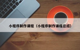 怒江小程序制作课程（小程序制作课程总结）