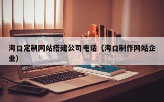 怒江海口定制网站搭建公司电话（海口制作网站企业）