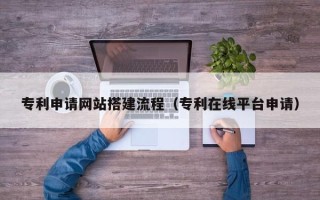 怒江专利申请网站搭建流程（专利在线平台申请）