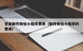 怒江甘肃制作微信小程序费用（制作微信小程序的费用）
