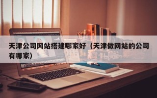 怒江天津公司网站搭建哪家好（天津做网站的公司有哪家）