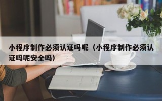 怒江小程序制作必须认证吗呢（小程序制作必须认证吗呢安全吗）