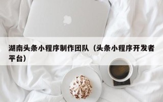 怒江湖南头条小程序制作团队（头条小程序开发者平台）