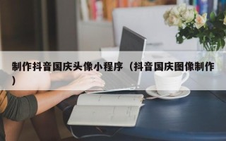 怒江制作抖音国庆头像小程序（抖音国庆图像制作）