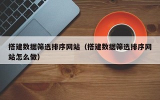 怒江搭建数据筛选排序网站（搭建数据筛选排序网站怎么做）