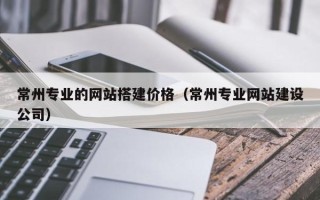 怒江常州专业的网站搭建价格（常州专业网站建设公司）