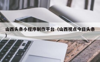 怒江山西头条小程序制作平台（山西视点今日头条）